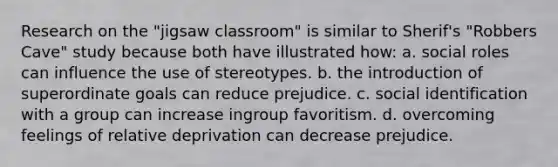 Research on the "jigsaw classroom" is similar to Sherif's "Robbers Cave" study because both have illustrated how: a. social roles can influence the use of stereotypes. b. the introduction of superordinate goals can reduce prejudice. c. social identification with a group can increase ingroup favoritism. d. overcoming feelings of relative deprivation can decrease prejudice.