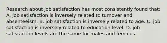 Research about job satisfaction has most consistently found that: A. job satisfaction is inversely related to turnover and absenteeism. B. job satisfaction is inversely related to age. C. job satisfaction is inversely related to education level. D. job satisfaction levels are the same for males and females.