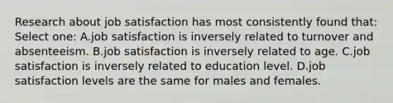 Research about job satisfaction has most consistently found that: Select one: A.job satisfaction is inversely related to turnover and absenteeism. B.job satisfaction is inversely related to age. C.job satisfaction is inversely related to education level. D.job satisfaction levels are the same for males and females.