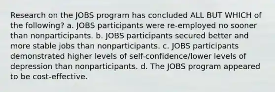 Research on the JOBS program has concluded ALL BUT WHICH of the following? a. JOBS participants were re-employed no sooner than nonparticipants. b. JOBS participants secured better and more stable jobs than nonparticipants. c. JOBS participants demonstrated higher levels of self-confidence/lower levels of depression than nonparticipants. d. The JOBS program appeared to be cost-effective.