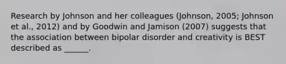 Research by Johnson and her colleagues (Johnson, 2005; Johnson et al., 2012) and by Goodwin and Jamison (2007) suggests that the association between bipolar disorder and creativity is BEST described as ______.