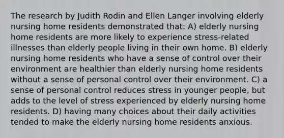 The research by Judith Rodin and Ellen Langer involving elderly nursing home residents demonstrated that: A) elderly nursing home residents are more likely to experience stress-related illnesses than elderly people living in their own home. B) elderly nursing home residents who have a sense of control over their environment are healthier than elderly nursing home residents without a sense of personal control over their environment. C) a sense of personal control reduces stress in younger people, but adds to the level of stress experienced by elderly nursing home residents. D) having many choices about their daily activities tended to make the elderly nursing home residents anxious.