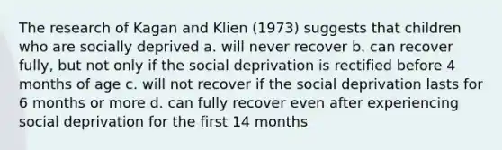 The research of Kagan and Klien (1973) suggests that children who are socially deprived a. will never recover b. can recover fully, but not only if the social deprivation is rectified before 4 months of age c. will not recover if the social deprivation lasts for 6 months or more d. can fully recover even after experiencing social deprivation for the first 14 months