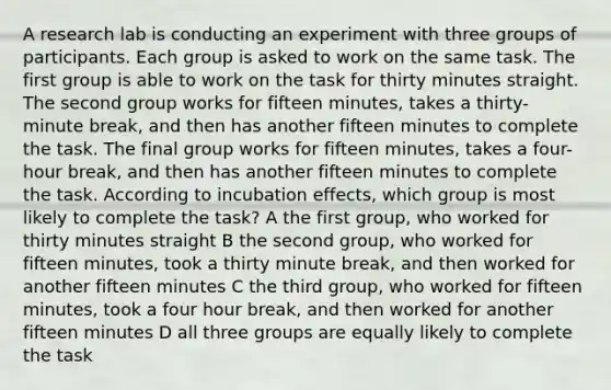 A research lab is conducting an experiment with three groups of participants. Each group is asked to work on the same task. The first group is able to work on the task for thirty minutes straight. The second group works for fifteen minutes, takes a thirty-minute break, and then has another fifteen minutes to complete the task. The final group works for fifteen minutes, takes a four-hour break, and then has another fifteen minutes to complete the task. According to incubation effects, which group is most likely to complete the task? A the first group, who worked for thirty minutes straight B the second group, who worked for fifteen minutes, took a thirty minute break, and then worked for another fifteen minutes C the third group, who worked for fifteen minutes, took a four hour break, and then worked for another fifteen minutes D all three groups are equally likely to complete the task