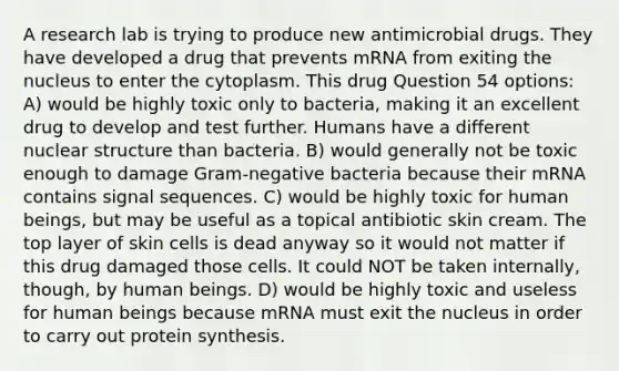 A research lab is trying to produce new antimicrobial drugs. They have developed a drug that prevents mRNA from exiting the nucleus to enter the cytoplasm. This drug Question 54 options: A) would be highly toxic only to bacteria, making it an excellent drug to develop and test further. Humans have a different nuclear structure than bacteria. B) would generally not be toxic enough to damage Gram-negative bacteria because their mRNA contains signal sequences. C) would be highly toxic for human beings, but may be useful as a topical antibiotic skin cream. The top layer of skin cells is dead anyway so it would not matter if this drug damaged those cells. It could NOT be taken internally, though, by human beings. D) would be highly toxic and useless for human beings because mRNA must exit the nucleus in order to carry out protein synthesis.