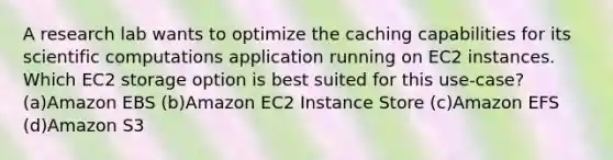 A research lab wants to optimize the caching capabilities for its scientific computations application running on EC2 instances. Which EC2 storage option is best suited for this use-case? (a)Amazon EBS (b)Amazon EC2 Instance Store (c)Amazon EFS (d)Amazon S3