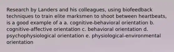 Research by Landers and his colleagues, using biofeedback techniques to train elite marksmen to shoot between heartbeats, is a good example of a a. cognitive-behavioral orientation b. cognitive-affective orientation c. behavioral orientation d. psychophysiological orientation e. physiological-environmental orientation