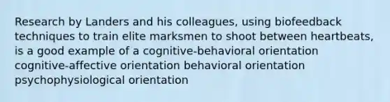 Research by Landers and his colleagues, using biofeedback techniques to train elite marksmen to shoot between heartbeats, is a good example of a cognitive-behavioral orientation cognitive-affective orientation behavioral orientation psychophysiological orientation