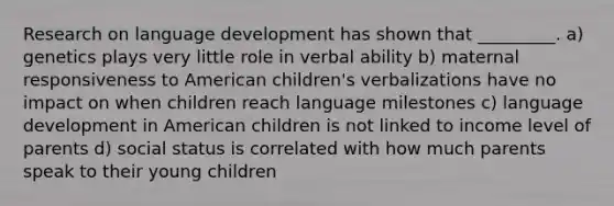 Research on language development has shown that _________. a) genetics plays very little role in verbal ability b) maternal responsiveness to American children's verbalizations have no impact on when children reach language milestones c) language development in American children is not linked to income level of parents d) social status is correlated with how much parents speak to their young children