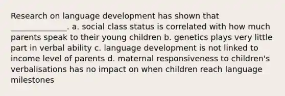 Research on language development has shown that ______________. a. social class status is correlated with how much parents speak to their young children b. genetics plays very little part in verbal ability c. language development is not linked to income level of parents d. maternal responsiveness to children's verbalisations has no impact on when children reach language milestones