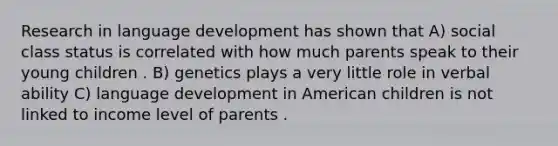 Research in language development has shown that A) social class status is correlated with how much parents speak to their young children . B) genetics plays a very little role in verbal ability C) language development in American children is not linked to income level of parents .