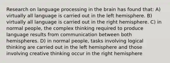 Research on language processing in the brain has found that: A) virtually all language is carried out in the left hemisphere. B) virtually all language is carried out in the right hemisphere. C) in normal people, the complex thinking required to produce language results from communication between both hemispheres. D) in normal people, tasks involving logical thinking are carried out in the left hemisphere and those involving creative thinking occur in the right hemisphere