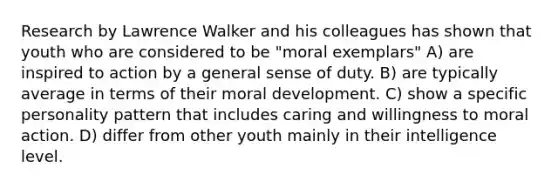 Research by Lawrence Walker and his colleagues has shown that youth who are considered to be "moral exemplars" A) are inspired to action by a general sense of duty. B) are typically average in terms of their moral development. C) show a specific personality pattern that includes caring and willingness to moral action. D) differ from other youth mainly in their intelligence level.