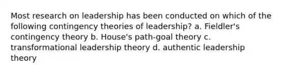 Most research on leadership has been conducted on which of the following contingency theories of leadership? a. Fieldler's contingency theory b. House's path-goal theory c. transformational leadership theory d. authentic leadership theory