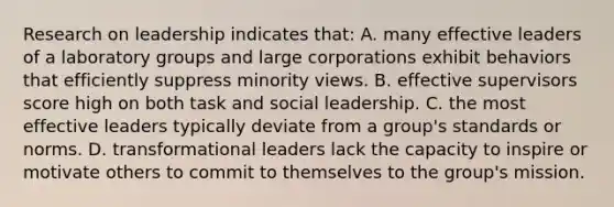 Research on leadership indicates that: A. many effective leaders of a laboratory groups and large corporations exhibit behaviors that efficiently suppress minority views. B. effective supervisors score high on both task and social leadership. C. the most effective leaders typically deviate from a group's standards or norms. D. transformational leaders lack the capacity to inspire or motivate others to commit to themselves to the group's mission.