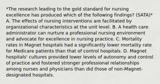 *The research leading to the gold standard for nursing excellence has produced which of the following findings? (SATA)* A. The effects of nursing interventions are facilitated by organizational characteristics at the unit level. B. A health care administrator can nurture a professional nursing environment and advocate for excellence in nursing practice. C. Mortality rates in Magnet hospitals had a significantly lower mortality rate for Medicare patients than that of control hospitals. D. Magnet hospitals' cultures provided lower levels of autonomy and control of practice and fostered stronger professional relationships among nurses and physicians than did those of non-Magnet-designated hospitals.