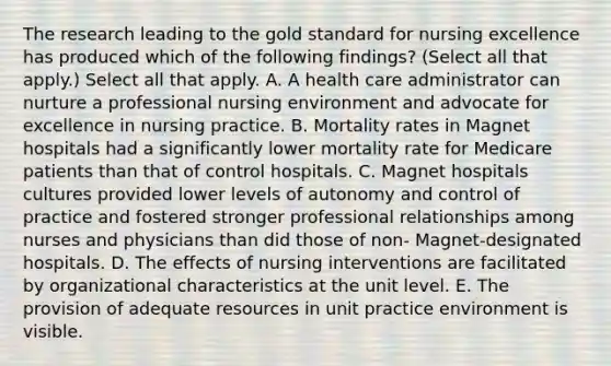 The research leading to the gold standard for nursing excellence has produced which of the following findings? (Select all that apply.) Select all that apply. A. A health care administrator can nurture a professional nursing environment and advocate for excellence in nursing practice. B. Mortality rates in Magnet hospitals had a significantly lower mortality rate for Medicare patients than that of control hospitals. C. Magnet hospitals cultures provided lower levels of autonomy and control of practice and fostered stronger professional relationships among nurses and physicians than did those of non- Magnet-designated hospitals. D. The effects of nursing interventions are facilitated by organizational characteristics at the unit level. E. The provision of adequate resources in unit practice environment is visible.