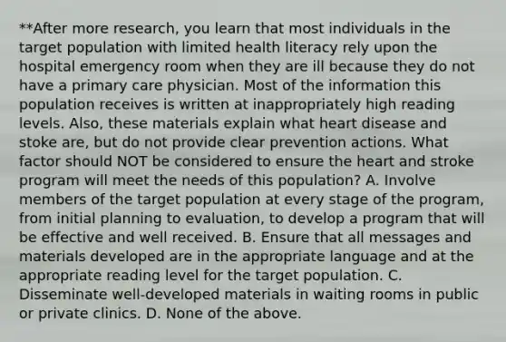 **After more research, you learn that most individuals in the target population with limited health literacy rely upon the hospital emergency room when they are ill because they do not have a primary care physician. Most of the information this population receives is written at inappropriately high reading levels. Also, these materials explain what heart disease and stoke are, but do not provide clear prevention actions. What factor should NOT be considered to ensure the heart and stroke program will meet the needs of this population? A. Involve members of the target population at every stage of the program, from initial planning to evaluation, to develop a program that will be effective and well received. B. Ensure that all messages and materials developed are in the appropriate language and at the appropriate reading level for the target population. C. Disseminate well-developed materials in waiting rooms in public or private clinics. D. None of the above.