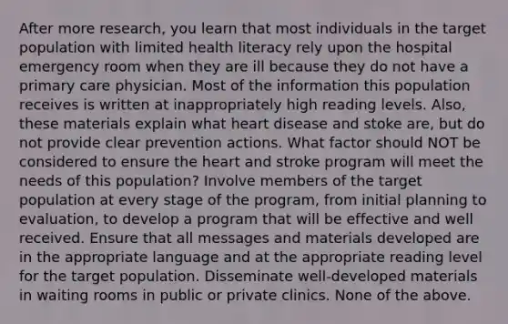 After more research, you learn that most individuals in the target population with limited health literacy rely upon the hospital emergency room when they are ill because they do not have a primary care physician. Most of the information this population receives is written at inappropriately high reading levels. Also, these materials explain what heart disease and stoke are, but do not provide clear prevention actions. What factor should NOT be considered to ensure the heart and stroke program will meet the needs of this population? Involve members of the target population at every stage of the program, from initial planning to evaluation, to develop a program that will be effective and well received. Ensure that all messages and materials developed are in the appropriate language and at the appropriate reading level for the target population. Disseminate well-developed materials in waiting rooms in public or private clinics. None of the above.