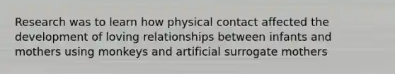 Research was to learn how physical contact affected the development of loving relationships between infants and mothers using monkeys and artificial surrogate mothers