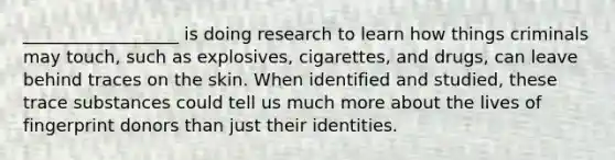 __________________ is doing research to learn how things criminals may touch, such as explosives, cigarettes, and drugs, can leave behind traces on the skin. When identified and studied, these trace substances could tell us much more about the lives of fingerprint donors than just their identities.