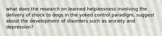 what does the research on learned helplessness involving the delivery of shock to dogs in the yoked control paradigm, suggest about the development of disorders such as anxiety and depression?