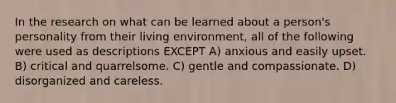 In the research on what can be learned about a person's personality from their living environment, all of the following were used as descriptions EXCEPT A) anxious and easily upset. B) critical and quarrelsome. C) gentle and compassionate. D) disorganized and careless.