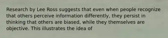 Research by Lee Ross suggests that even when people recognize that others perceive information differently, they persist in thinking that others are biased, while they themselves are objective. This illustrates the idea of