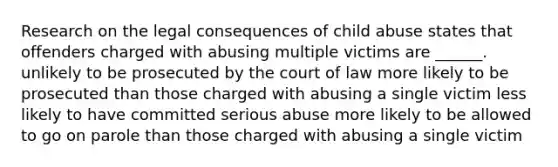 Research on the legal consequences of child abuse states that offenders charged with abusing multiple victims are ______. unlikely to be prosecuted by the court of law more likely to be prosecuted than those charged with abusing a single victim less likely to have committed serious abuse more likely to be allowed to go on parole than those charged with abusing a single victim