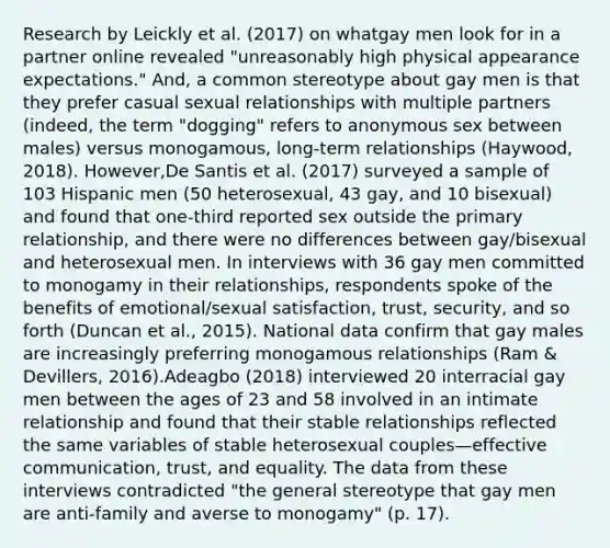 Research by Leickly et al. (2017) on whatgay men look for in a partner online revealed "unreasonably high physical appearance expectations." And, a common stereotype about gay men is that they prefer casual sexual relationships with multiple partners (indeed, the term "dogging" refers to anonymous sex between males) versus monogamous, long-term relationships (Haywood, 2018). However,De Santis et al. (2017) surveyed a sample of 103 Hispanic men (50 heterosexual, 43 gay, and 10 bisexual) and found that one-third reported sex outside the primary relationship, and there were no differences between gay/bisexual and heterosexual men. In interviews with 36 gay men committed to monogamy in their relationships, respondents spoke of the benefits of emotional/sexual satisfaction, trust, security, and so forth (Duncan et al., 2015). National data confirm that gay males are increasingly preferring monogamous relationships (Ram & Devillers, 2016).Adeagbo (2018) interviewed 20 interracial gay men between the ages of 23 and 58 involved in an intimate relationship and found that their stable relationships reflected the same variables of stable heterosexual couples—effective communication, trust, and equality. The data from these interviews contradicted "the general stereotype that gay men are anti-family and averse to monogamy" (p. 17).