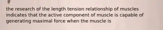 the research of the length tension relationship of muscles indicates that the active component of muscle is capable of generating maximal force when the muscle is