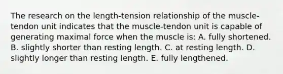 The research on the length-tension relationship of the muscle-tendon unit indicates that the muscle-tendon unit is capable of generating maximal force when the muscle is: A. fully shortened. B. slightly shorter than resting length. C. at resting length. D. slightly longer than resting length. E. fully lengthened.