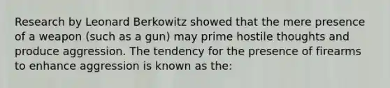 Research by Leonard Berkowitz showed that the mere presence of a weapon (such as a gun) may prime hostile thoughts and produce aggression. The tendency for the presence of firearms to enhance aggression is known as the: