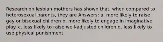 Research on lesbian mothers has shown that, when compared to heterosexual parents, they are Answers: a. more likely to raise gay or bisexual children b. more likely to engage in imaginative play. c. less likely to raise well-adjusted children d. less likely to use physical punishment.