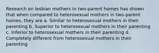 Research on lesbian mothers in two-parent homes has shown that when compared to heterosexual mothers in two-parent homes, they are a. Similar to heterosexual mothers in their parenting b. Superior to heterosexual mothers in their parenting c. Inferior to heterosexual mothers in their parenting d. Completely different from heterosexual mothers in their parenting