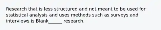 Research that is less structured and not meant to be used for statistical analysis and uses methods such as surveys and interviews is Blank______ research.