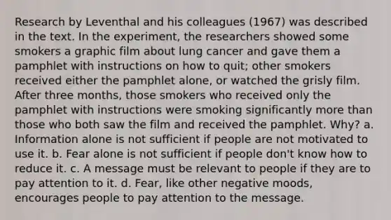 Research by Leventhal and his colleagues (1967) was described in the text. In the experiment, the researchers showed some smokers a graphic film about lung cancer and gave them a pamphlet with instructions on how to quit; other smokers received either the pamphlet alone, or watched the grisly film. After three months, those smokers who received only the pamphlet with instructions were smoking significantly more than those who both saw the film and received the pamphlet. Why? a. Information alone is not sufficient if people are not motivated to use it. b. Fear alone is not sufficient if people don't know how to reduce it. c. A message must be relevant to people if they are to pay attention to it. d. Fear, like other negative moods, encourages people to pay attention to the message.