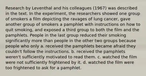 Research by Leventhal and his colleagues (1967) was described in the text. In the experiment, the researchers showed one group of smokers a film depicting the ravages of lung cancer, gave another group of smokers a pamphlet with instructions on how to quit smoking, and exposed a third group to both the film and the pamphlets. People in the last group reduced their smoking significantly more than people in the other two groups because people who only a. received the pamphlets became afraid they couldn't follow the instructions. b. received the pamphlets weren't sufficiently motivated to read them. c. watched the film were not sufficiently frightened by it. d. watched the film were too frightened to ask for a pamphlet.