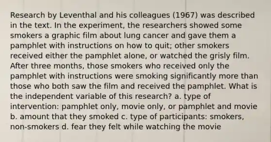 Research by Leventhal and his colleagues (1967) was described in the text. In the experiment, the researchers showed some smokers a graphic film about lung cancer and gave them a pamphlet with instructions on how to quit; other smokers received either the pamphlet alone, or watched the grisly film. After three months, those smokers who received only the pamphlet with instructions were smoking significantly more than those who both saw the film and received the pamphlet. What is the independent variable of this research? a. type of intervention: pamphlet only, movie only, or pamphlet and movie b. amount that they smoked c. type of participants: smokers, non-smokers d. fear they felt while watching the movie