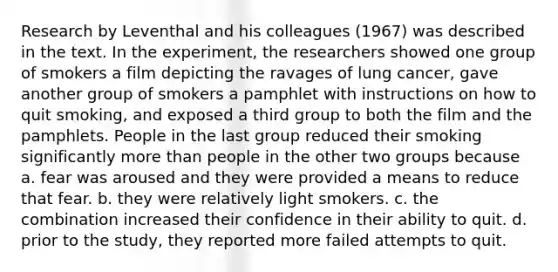 Research by Leventhal and his colleagues (1967) was described in the text. In the experiment, the researchers showed one group of smokers a film depicting the ravages of lung cancer, gave another group of smokers a pamphlet with instructions on how to quit smoking, and exposed a third group to both the film and the pamphlets. People in the last group reduced their smoking significantly more than people in the other two groups because a. fear was aroused and they were provided a means to reduce that fear. b. they were relatively light smokers. c. the combination increased their confidence in their ability to quit. d. prior to the study, they reported more failed attempts to quit.