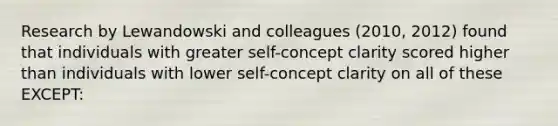 Research by Lewandowski and colleagues (2010, 2012) found that individuals with greater self-concept clarity scored higher than individuals with lower self-concept clarity on all of these EXCEPT: