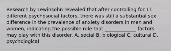 Research by Lewinsohn revealed that after controlling for 11 different psychosocial factors, there was still a substantial sex difference in the prevalence of anxiety disorders in men and women, indicating the possible role that _____________ factors may play with this disorder. A. social B. biological C. cultural D. psychological