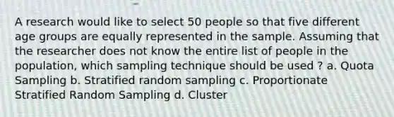 A research would like to select 50 people so that five different age groups are equally represented in the sample. Assuming that the researcher does not know the entire list of people in the population, which sampling technique should be used ? a. Quota Sampling b. Stratified random sampling c. Proportionate Stratified Random Sampling d. Cluster