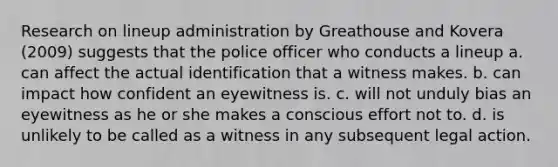 Research on lineup administration by Greathouse and Kovera (2009) suggests that the police officer who conducts a lineup a. can affect the actual identification that a witness makes. b. can impact how confident an eyewitness is. c. will not unduly bias an eyewitness as he or she makes a conscious effort not to. d. is unlikely to be called as a witness in any subsequent legal action.