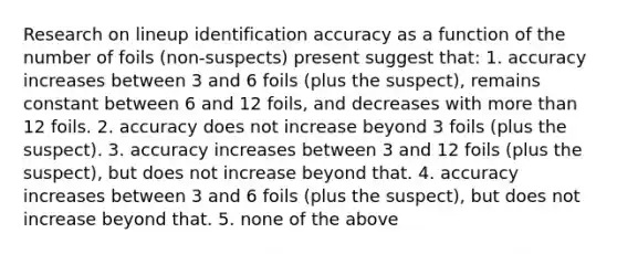 Research on lineup identification accuracy as a function of the number of foils (non-suspects) present suggest that: 1. accuracy increases between 3 and 6 foils (plus the suspect), remains constant between 6 and 12 foils, and decreases with more than 12 foils. 2. accuracy does not increase beyond 3 foils (plus the suspect). 3. accuracy increases between 3 and 12 foils (plus the suspect), but does not increase beyond that. 4. accuracy increases between 3 and 6 foils (plus the suspect), but does not increase beyond that. 5. none of the above