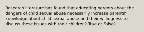 Research literature has found that educating parents about the dangers of child sexual abuse necessarily increase parents' knowledge about child sexual abuse and their willingness to discuss these issues with their children? True or False?