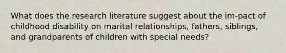 What does the research literature suggest about the im-pact of childhood disability on marital relationships, fathers, siblings, and grandparents of children with special needs?