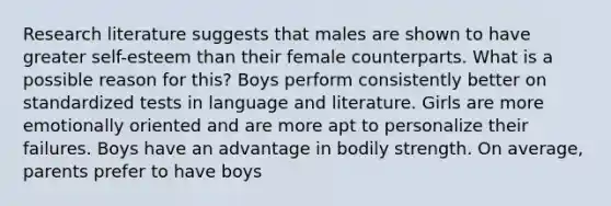 Research literature suggests that males are shown to have greater self-esteem than their female counterparts. What is a possible reason for this? Boys perform consistently better on standardized tests in language and literature. Girls are more emotionally oriented and are more apt to personalize their failures. Boys have an advantage in bodily strength. On average, parents prefer to have boys