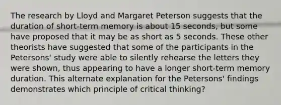 The research by Lloyd and Margaret Peterson suggests that the duration of short-term memory is about 15 seconds, but some have proposed that it may be as short as 5 seconds. These other theorists have suggested that some of the participants in the Petersons' study were able to silently rehearse the letters they were shown, thus appearing to have a longer short-term memory duration. This alternate explanation for the Petersons' findings demonstrates which principle of critical thinking?