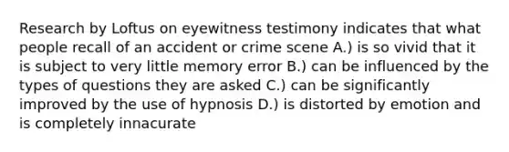 Research by Loftus on eyewitness testimony indicates that what people recall of an accident or crime scene A.) is so vivid that it is subject to very little memory error B.) can be influenced by the types of questions they are asked C.) can be significantly improved by the use of hypnosis D.) is distorted by emotion and is completely innacurate